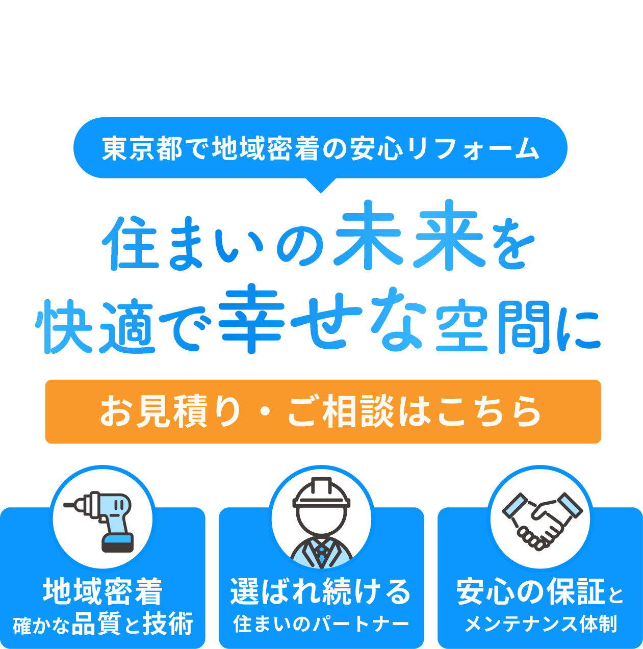 東京都で地域密着の安心リフォーム 住まいの未来を快適で幸せな空間に お見積り・ご相談はこちら 地域密着確かな品質と技術 選ばれ続ける住まいのパートナー 安心の保証とメンテナンス体制