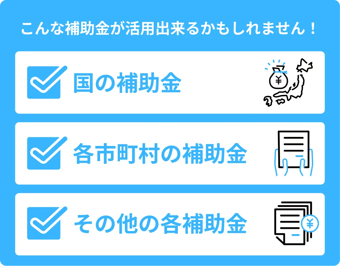 こんな補助金が活用出来るかもしれません！ 国の補助金 各市町村の補助金 その他の各補助金